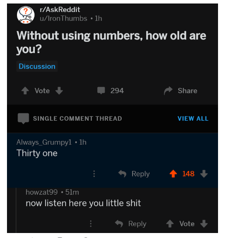 multimedia - ? rAskReddit uIron Thumbs 1h Without using numbers, how old are you? Discussion Vote 294 Single Comment Thread View All Always_Grumpyl 1h Thirty one i 148 howzat99.5lm now listen here you little shit Vote