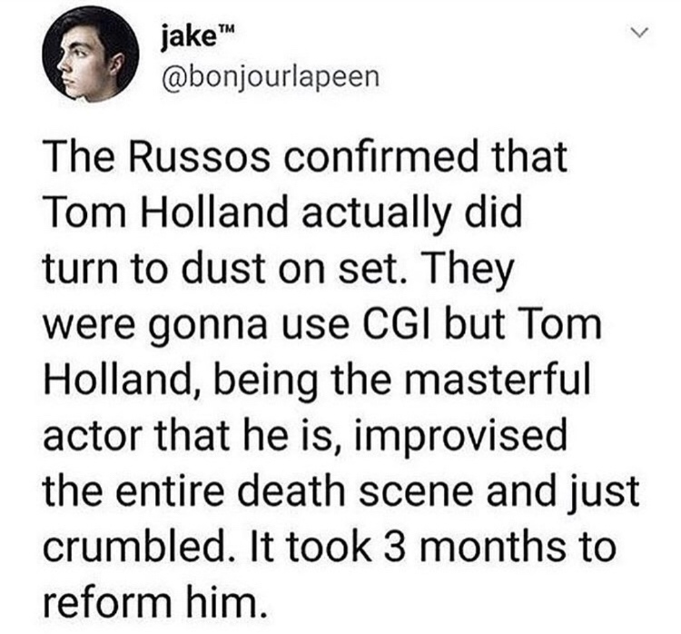 head - jake jake The Russos confirmed that Tom Holland actually did turn to dust on set. They were gonna use Cgi but Tom Holland, being the masterful actor that he is, improvised the entire death scene and just crumbled. It took 3 months to reform him.