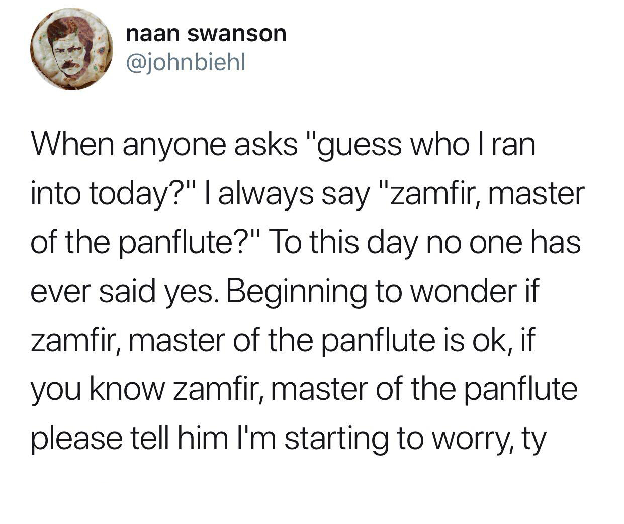 named my stomach budapest - naan swanson When anyone asks "guess who Iran into today?" I always say "zamfir, master of the panflute?" To this day no one has ever said yes. Beginning to wonder if zamfir, master of the panflute is ok, if you know zamfir, ma