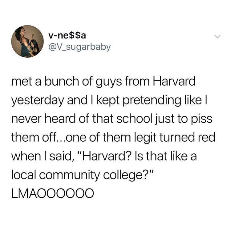 Vne$$a met a bunch of guys from Harvard yesterday and I kept pretending | never heard of that school just to piss them off...one of them legit turned red when I said, "Harvard? Is that a local community college?" LMAO00000