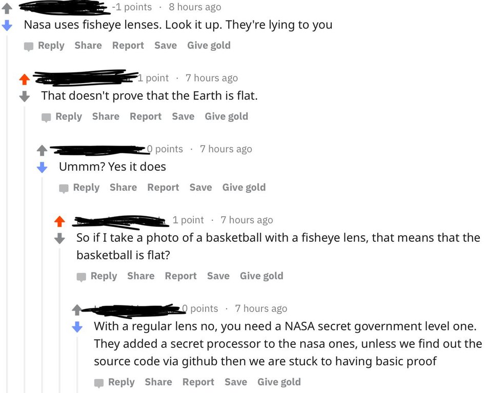 cringe flat earthers reddit - 1 points 8 hours ago Nasa uses fisheye lenses. Look it up. They're lying to you Report Save Give gold 1 point 7 hours ago That doesn't prove that the Earth is flat. Report Save Give gold 20 points . 7 hours ago Ummm? Yes it d