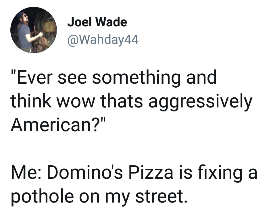angle - Joel Wade "Ever see something and think wow thats aggressively American?" Me Domino's Pizza is fixing a pothole on my street.