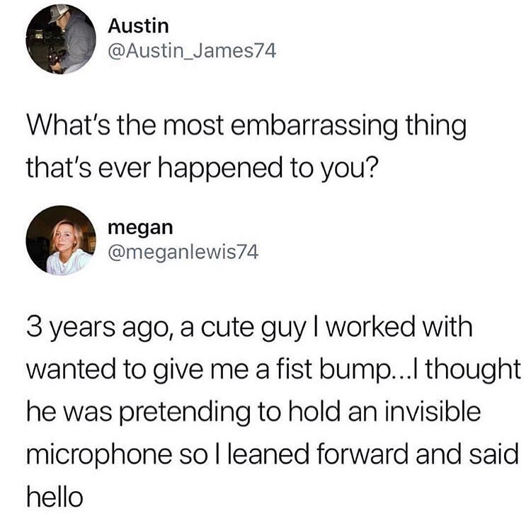 most embarrassing thing that happened to you - Austin What's the most embarrassing thing that's ever happened to you? megan 3 years ago, a cute guy I worked with wanted to give me a fist bump...I thought he was pretending to hold an invisible microphone s