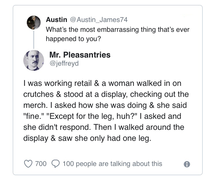 angle - Austin Austin_James74 What's the most embarrassing thing that's ever happened to you? Mr. Pleasantries I was working retail & a woman walked in on crutches & stood at a display, checking out the merch. I asked how she was doing & she said "fine." 