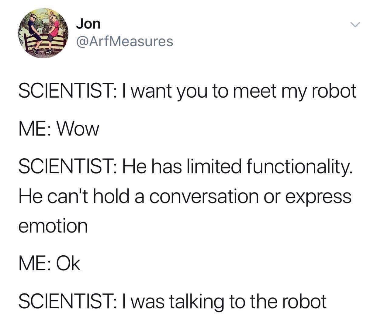 can t hold a conversation meme - Jon Scientist I want you to meet my robot Me Wow Scientist He has limited functionality. He can't hold a conversation or express emotion Me Ok Scientist I was talking to the robot
