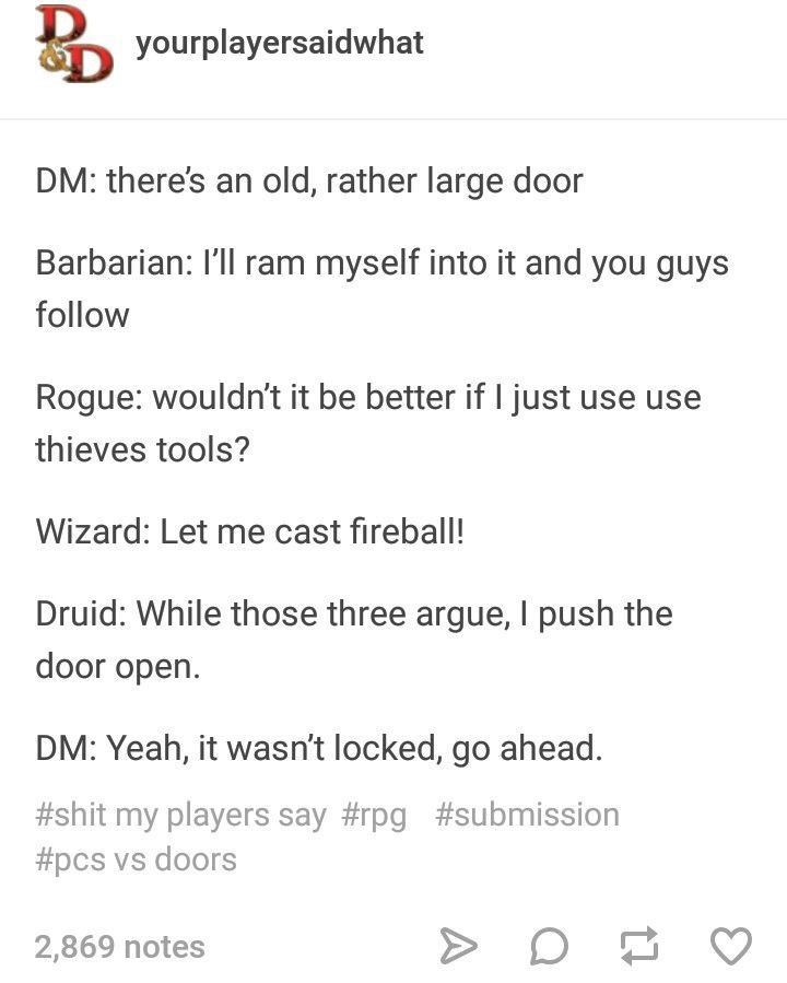 dungeons & dragons - yourplayersaidwhat Dm there's an old, rather large door Barbarian I'll ram myself into it and you guys Rogue wouldn't it be better if I just use use thieves tools? Wizard Let me cast fireball! Druid While those three argue, I push the