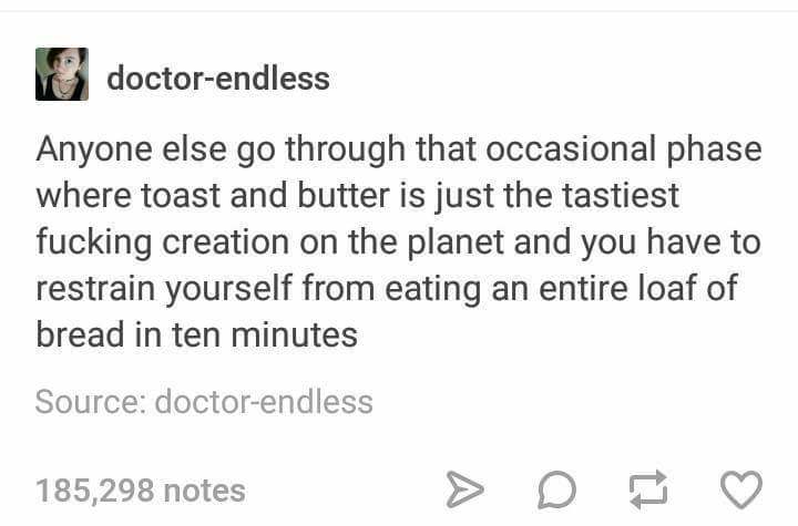 do people not swear - doctorendless Anyone else go through that occasional phase where toast and butter is just the tastiest fucking creation on the planet and you have to restrain yourself from eating an entire loaf of bread in ten minutes Source doctore
