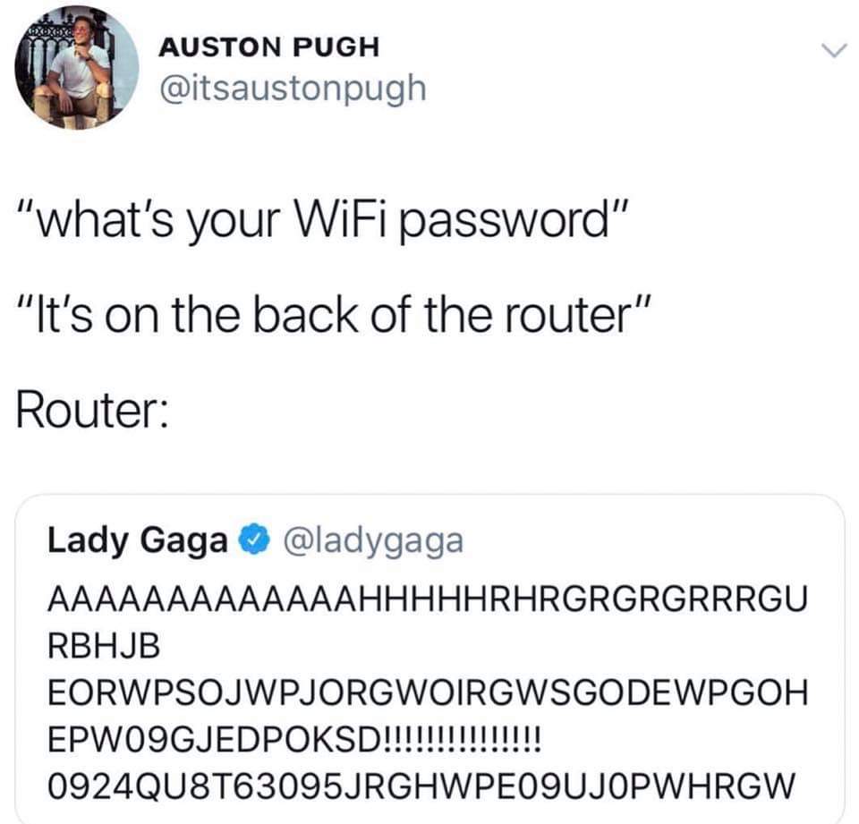 what's your wifi password lady gaga - Auston Pugh "what's your WiFi password" "It's on the back of the router" Ui Router Lady Gaga Aaaaaaaaaaaaahhhhhrhrgrgrgrrrgu Rbhjb Eorwpsojwpjorgwoirgwsgodewpgoh EPWO9GJEDPOKSD!!!!!!!!!!!!!!! 0924QU8T63095JRGHWPEO9UJO