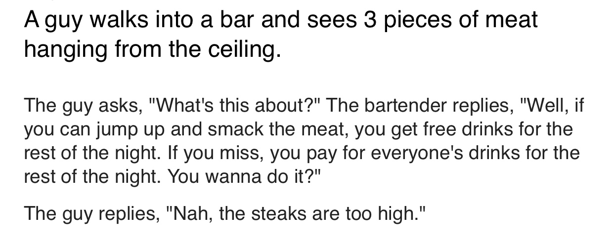 number - A guy walks into a bar and sees 3 pieces of meat hanging from the ceiling. The guy asks, "What's this about?" The bartender replies, "Well, if you can jump up and smack the meat, you get free drinks for the rest of the night. If you miss, you pay