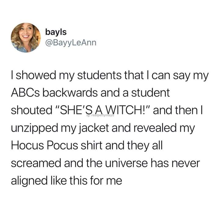 bayls I showed my students that I can say my ABCs backwards and a student shouted "She'S A Witch!" and then | unzipped my jacket and revealed my Hocus Pocus shirt and they all screamed and the universe has never aligned this for me