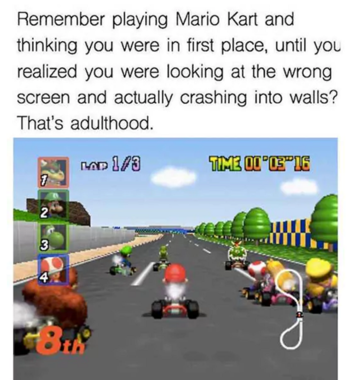 mario kart 64 - Remember playing Mario Kart and thinking you were in first place, until you realized you were looking at the wrong screen and actually crashing into walls? That's adulthood. Nad 13 TIM30003"16