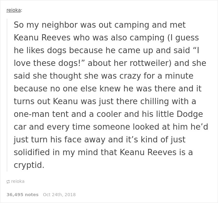 reioka So my neighbor was out camping and met Keanu Reeves who was also camping I guess he dogs because he came up and said I love these dogs!" about her rottweiler and she said she thought she was crazy for a minute because no one else knew he was there…