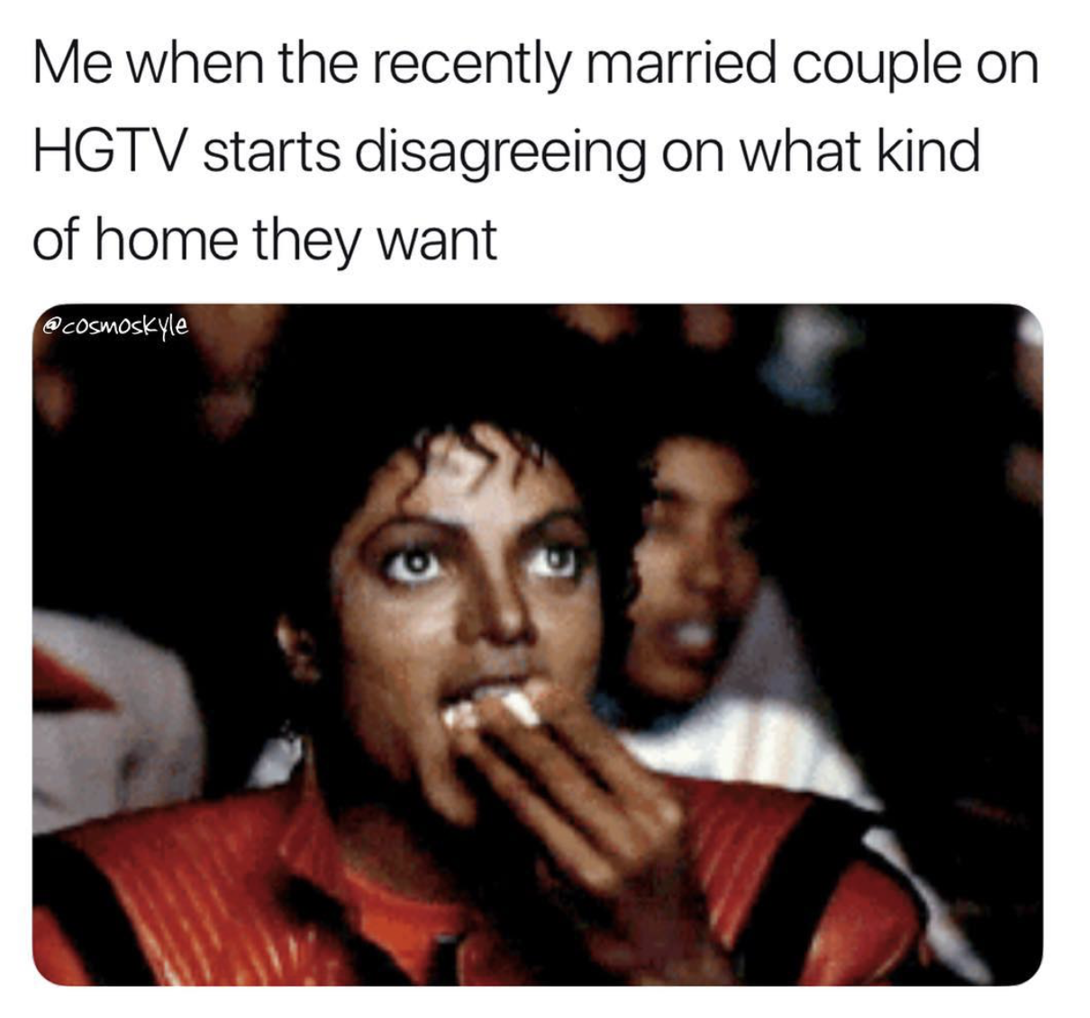 michael jackson popcorn meme - Me when the recently married couple on Hgtv starts disagreeing on what kind of home they want cosmoskyle