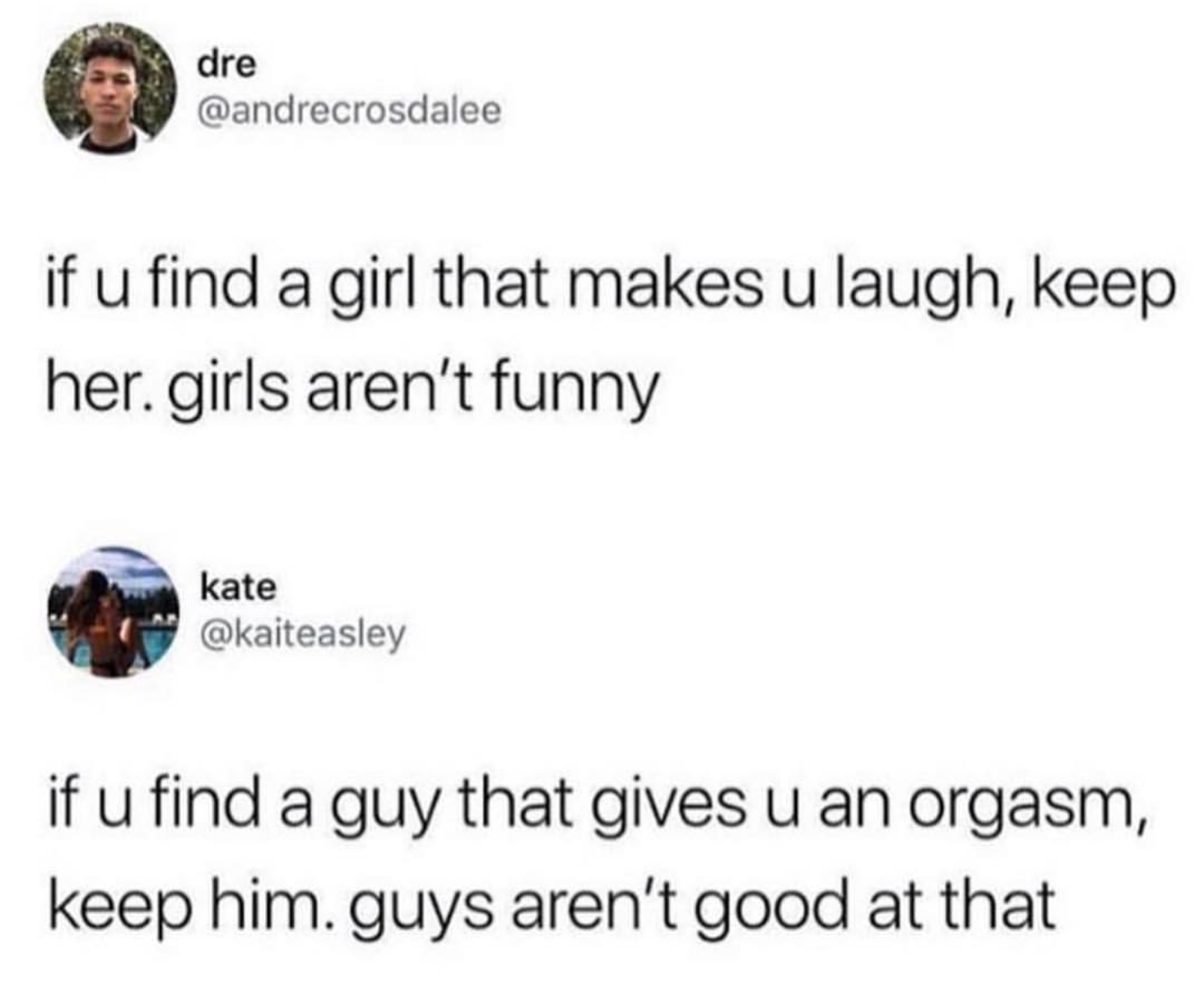 dumbest thing you believed as a child - dre if u find a girl that makes u laugh, keep her.girls aren't funny kate if u find a guy that gives u an orgasm, keep him. guys aren't good at that