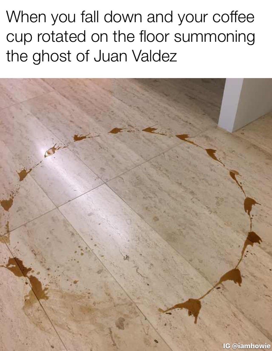 floor - When you fall down and your coffee cup rotated on the floor summoning the ghost of Juan Valdez Ig