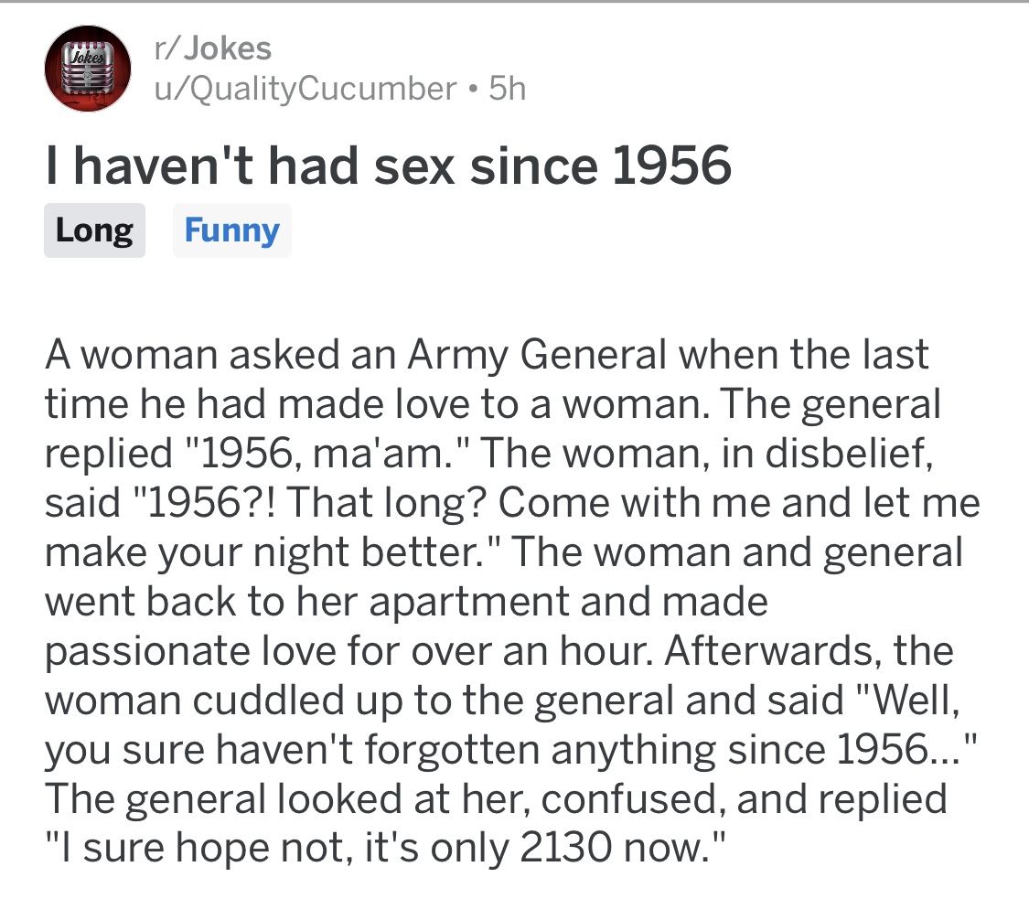 document - Jokes rJokes uQualityCucumber 5h I haven't had sex since 1956 Long Funny A woman asked an Army General when the last time he had made love to a woman. The general replied "1956, ma'am." The woman, in disbelief, said "1956?! That long? Come with