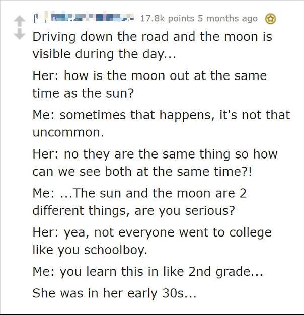 document - points 5 months ago Driving down the road and the moon is visible during the day... Her how is the moon out at the same time as the sun? Me sometimes that happens, it's not that uncommon. Her no they are the same thing so how can we see both at