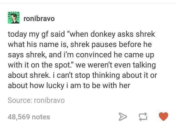 meme did shrek make up his name - Xronibravo today my gf said "when donkey asks shrek what his name is, shrek pauses before he says shrek, and i'm convinced he came up with it on the spot we weren't even talking about shrek. i can't stop thinking about it
