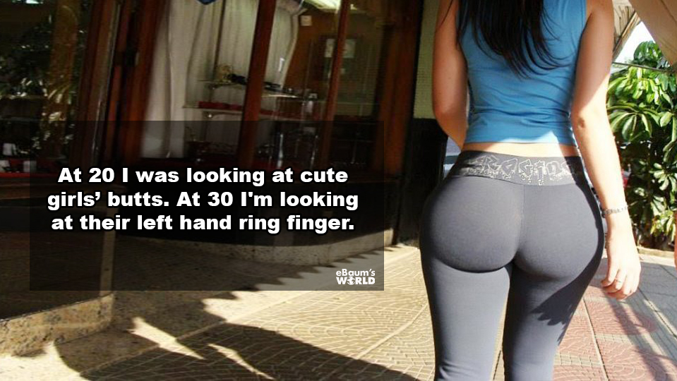 thigh - At 20 I was looking at cute girls' butts. At 30 I'm looking at their left hand ring finger.