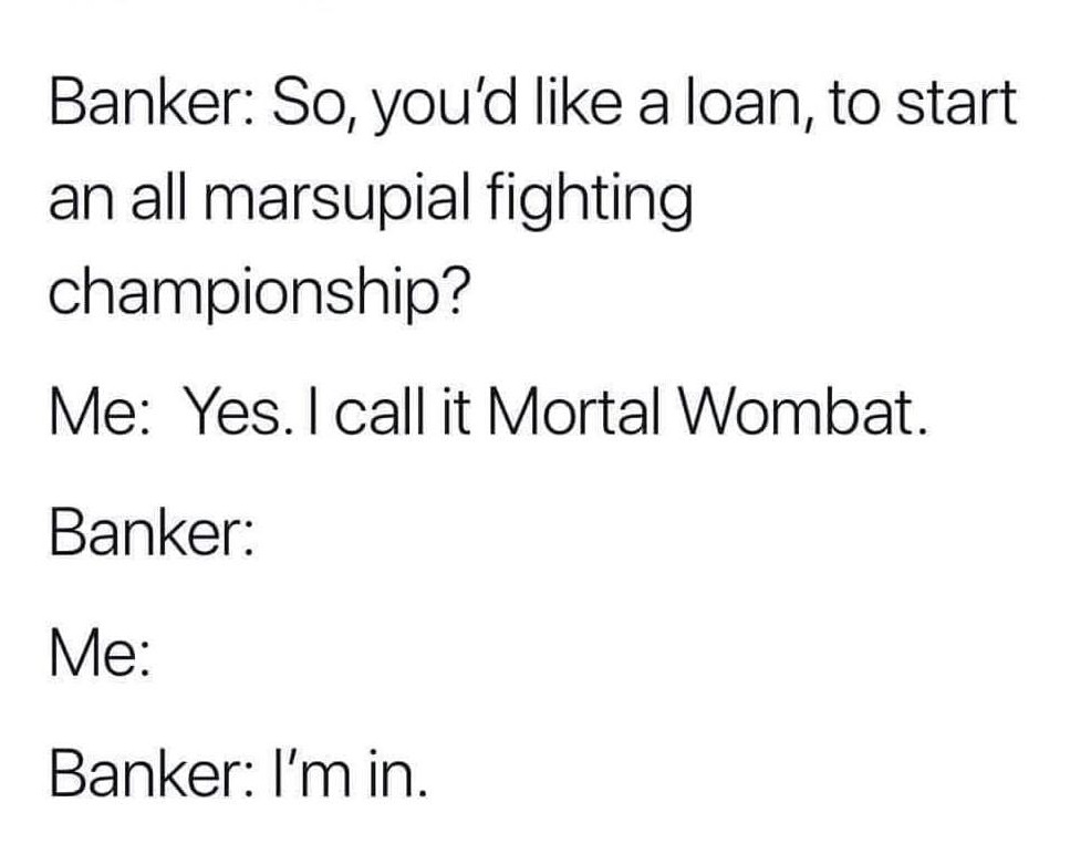 angle - Banker So, you'd a loan, to start an all marsupial fighting championship? Me Yes. I call it Mortal Wombat. Banker Me Banker I'm in.
