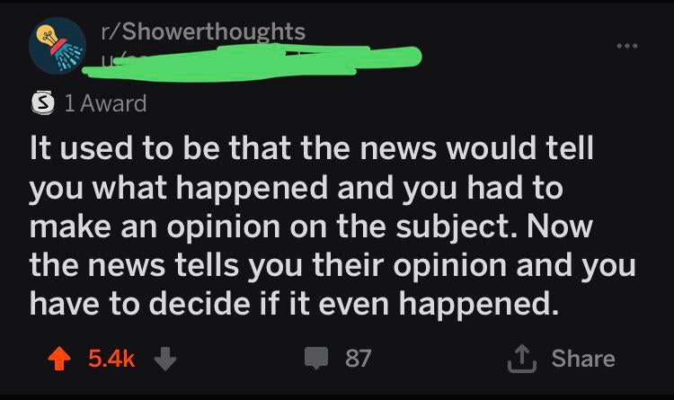 atmosphere - rShowerthoughts 1 Award It used to be that the news would tell you what happened and you had to make an opinion on the subject. Now the news tells you their opinion and you have to decide if it even happened. 87 nare