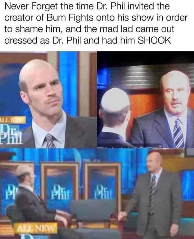 bum fights dr phil - Never Forget the time Dr. Phil invited the creator of Bum Fights onto his show in order to shame him, and the mad lad came out dressed as Dr. Phil and had him Shook