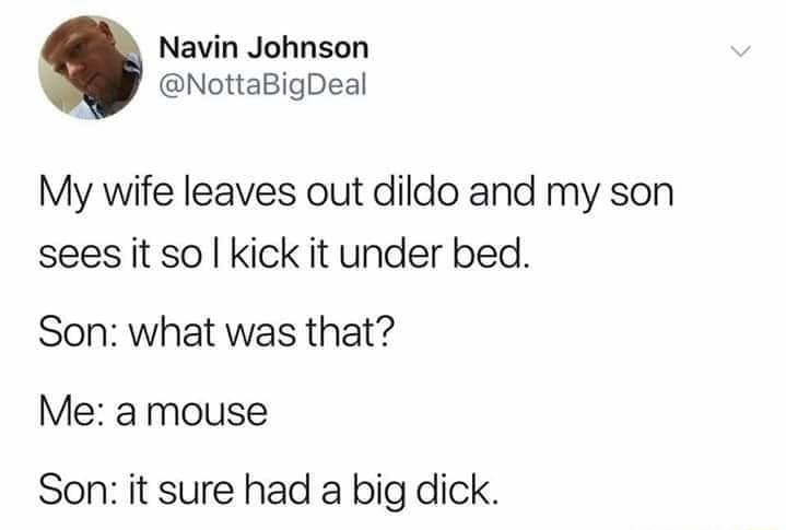 r scottishpeopletwitter - Navin Johnson My wife leaves out dildo and my son sees it so I kick it under bed. Son what was that? Me a mouse Son it sure had a big dick.