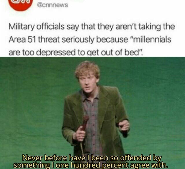 bruh moment - uu Military officials say that they aren't taking the Area 51 threat seriously because "millennials are too depressed to get out of bed". Never before havel been so offended by something I one hundred percent agree with.