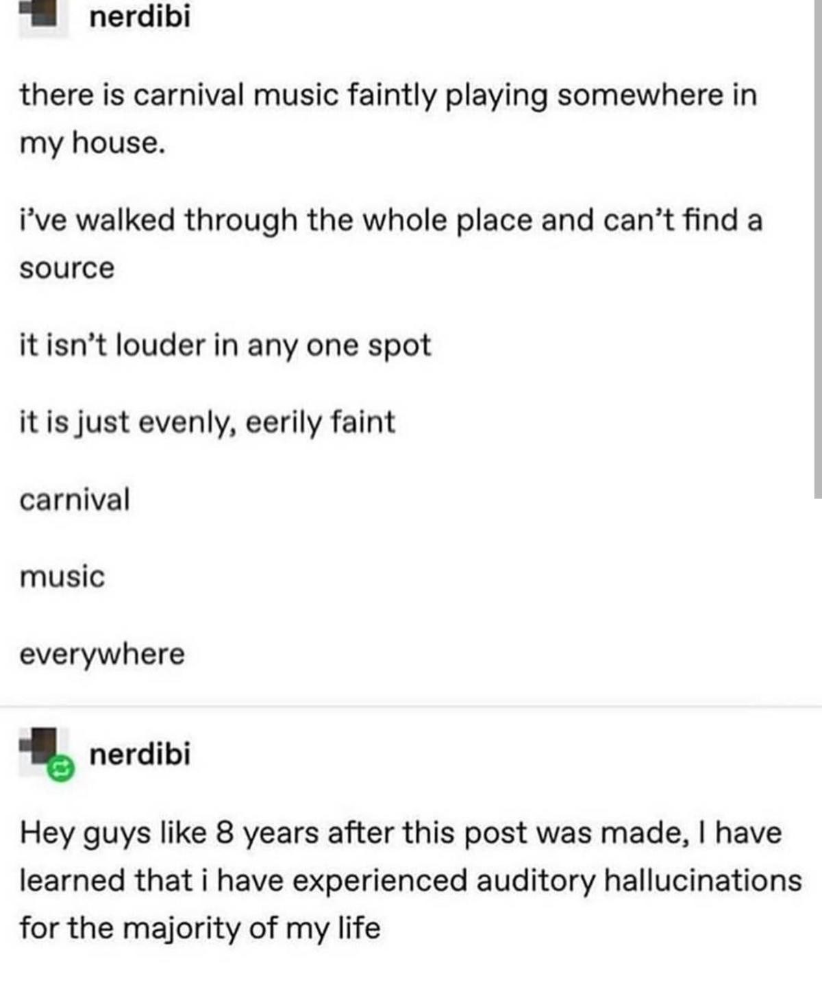 document - nerdibi there is carnival music faintly playing somewhere in my house. i've walked through the whole place and can't find a source it isn't louder in any one spot it is just evenly, eerily faint carnival music everywhere nerdibi Hey guys 8 year