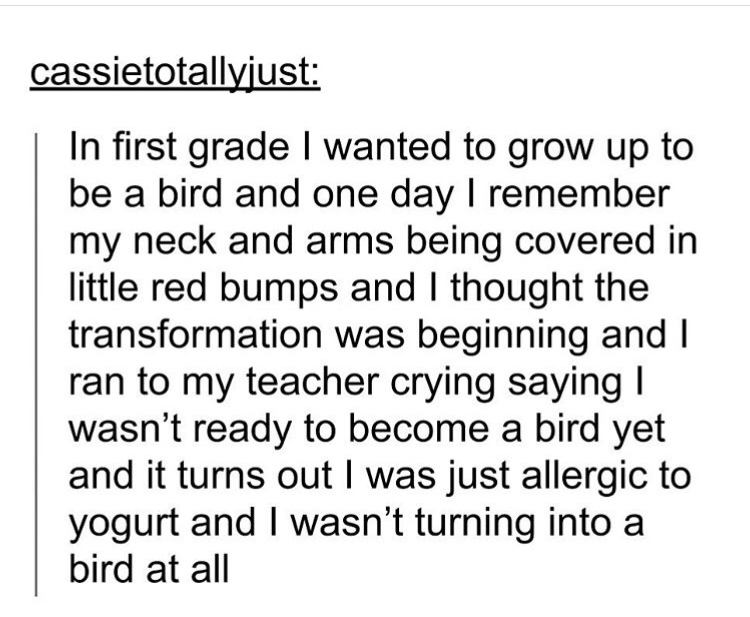 angle - cassietotallyjust In first grade I wanted to grow up to be a bird and one day I remember my neck and arms being covered in little red bumps and I thought the transformation was beginning and I ran to my teacher crying saying | wasn't ready to beco