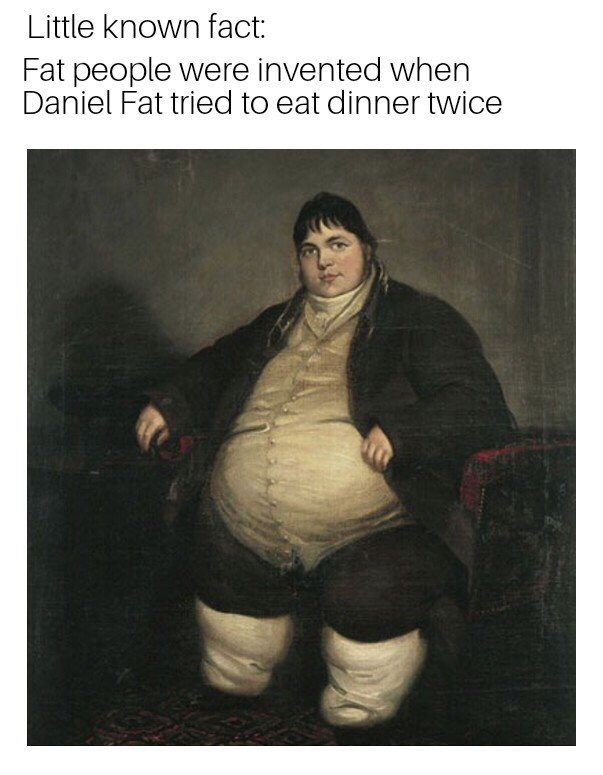 fat daniel - Little known fact Fat people were invented when Daniel Fat tried to eat dinner twice