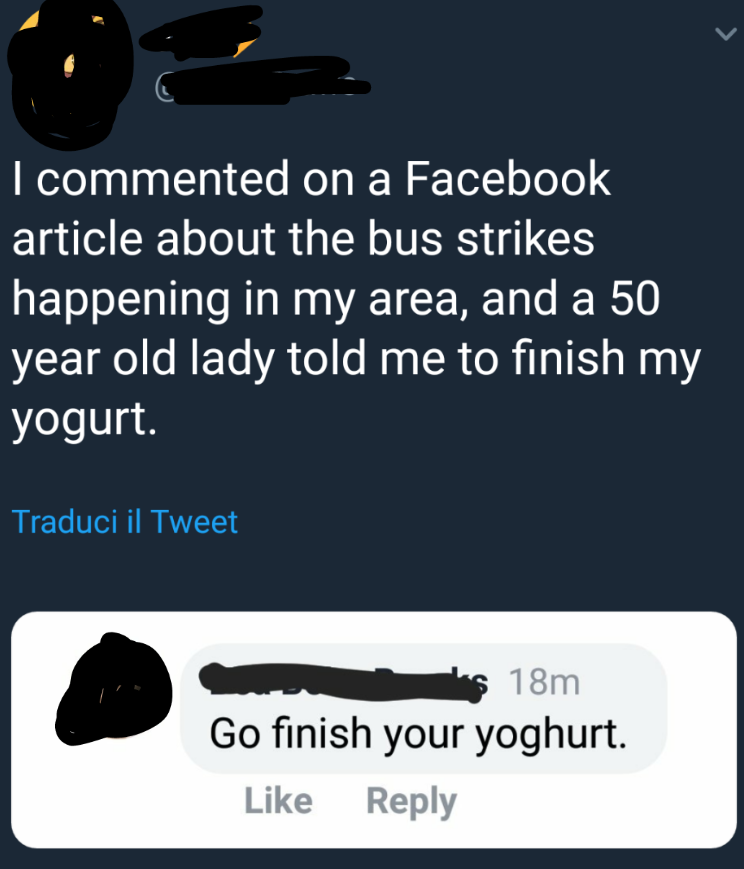 angle - I commented on a Facebook article about the bus strikes happening in my area, and a 50 year old lady told me to finish my yogurt. Traduci il Tweet os 18m Go finish your yoghurt.