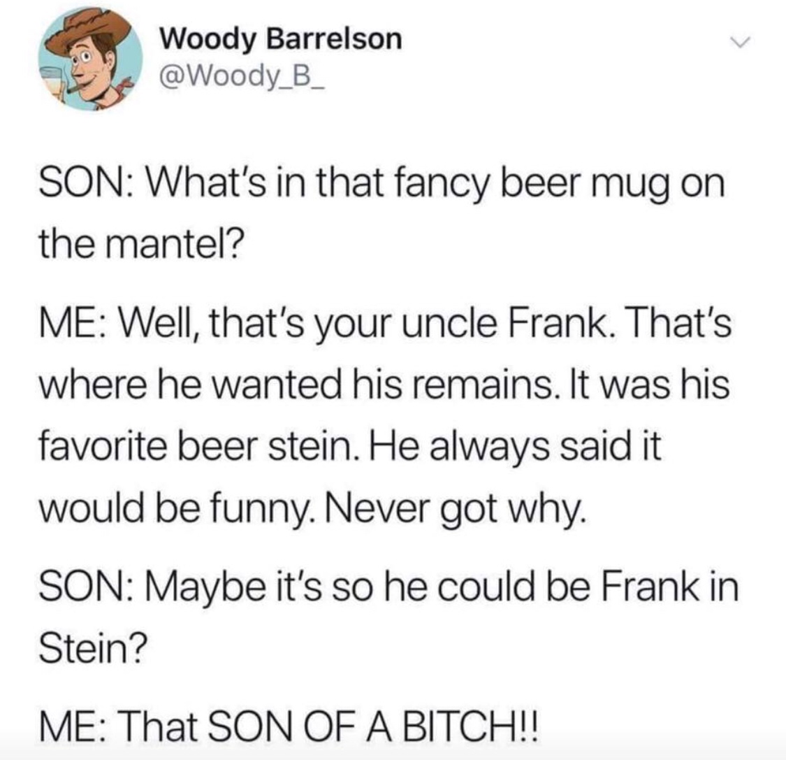 girls with dress pockets meme - Woody Barrelson Son What's in that fancy beer mug on the mantel? Me Well, that's your uncle Frank. That's where he wanted his remains. It was his favorite beer stein. He always said it would be funny. Never got why. Son May