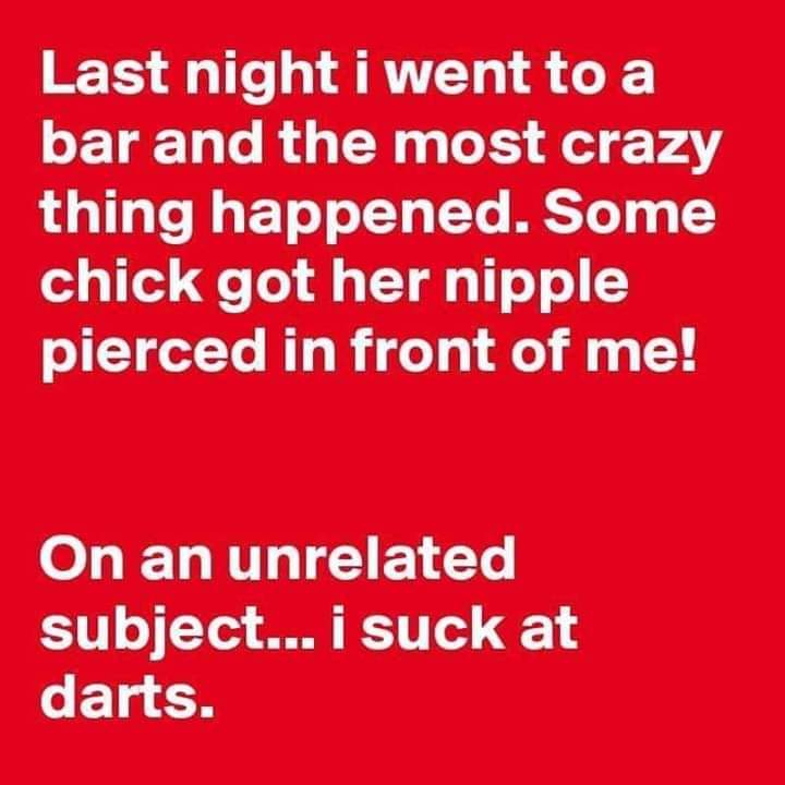 angle - Last night i went to a bar and the most crazy thing happened. Some chick got her nipple pierced in front of me! On an unrelated subject... i suck at darts.