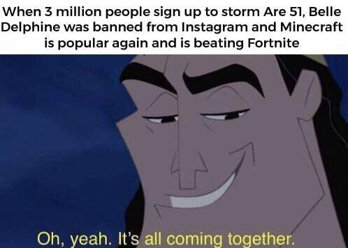 oh yeah it's all coming together area 51 - When 3 million people sign up to storm Are 51, Belle Delphine was banned from Instagram and Minecraft is popular again and is beating Fortnite Oh, yeah. It's all coming together.