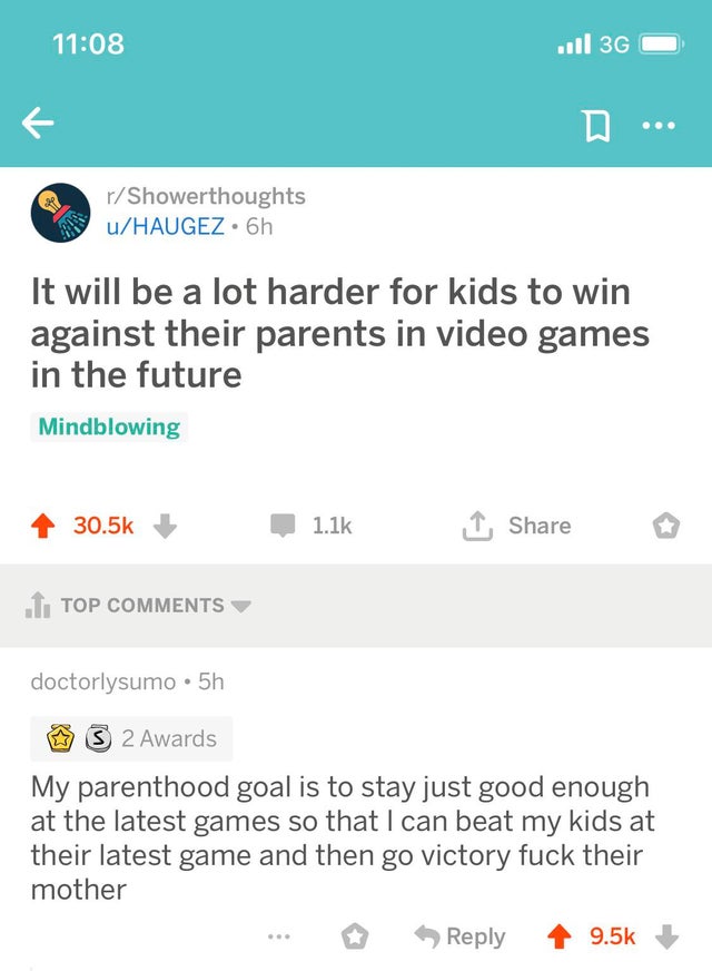 screenshot - ... 36 D... rShowerthoughts uHaugez. 6h It will be a lot harder for kids to win against their parents in video games in the future Mindblowing , .1. Top doctorlysumo .5h 3 2 Awards My parenthood goal is to stay just good enough at the latest 