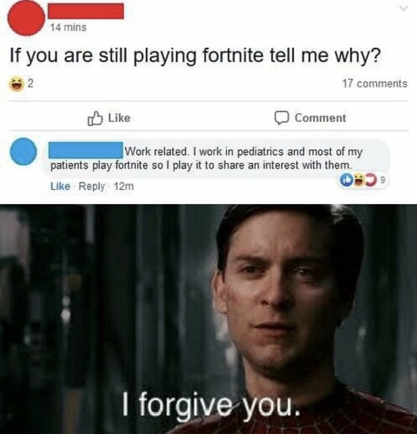 do you still play fortnite - 14 mins If you are still playing fortnite tell me why? 17 Comment Work related. I work in pediatrics and most of my patients play fortnite so I play it to an interest with them. 12m 099 I forgive you.
