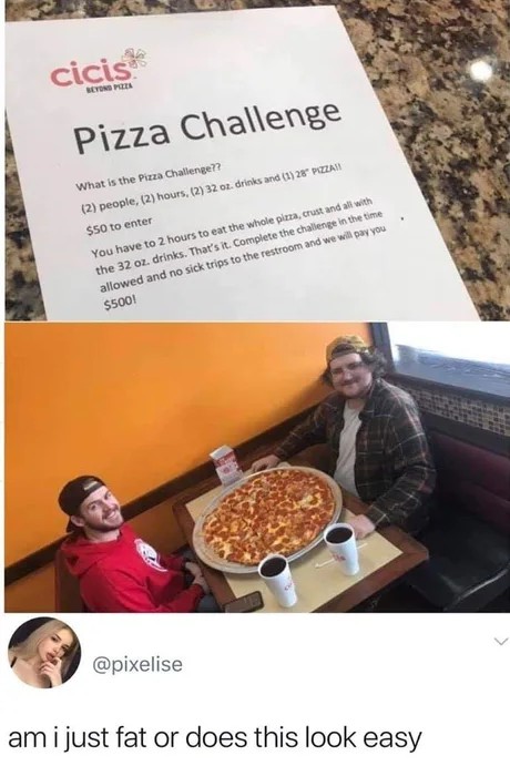 am i just fat or does this look easy - cicis Pizza Challenge What is the Pizza Challenge?? 2 people, 2 hours, 2 32 oz. drinks and 1 28 Pazar $50 to enter You have to 2 hours to eat the whole pima, crust and all with the 32 oz. drinks. That's it. Complete 