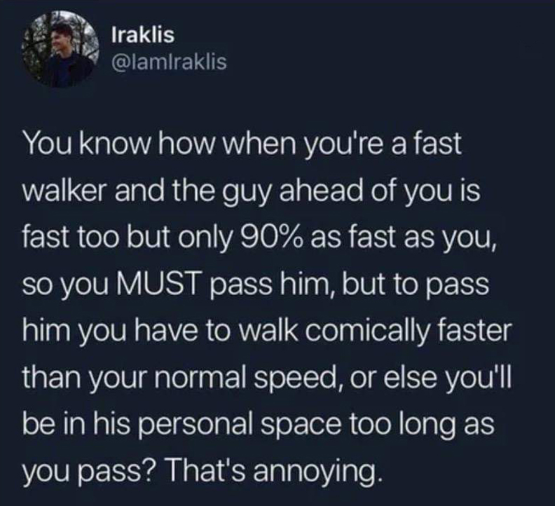 atmosphere - Iraklis raklis Iraklis You know how when you're a fast walker and the guy ahead of you is fast too but only 90% as fast as you, so you Must pass him, but to pass him you have to walk comically faster than your normal speed, or else you'll be 