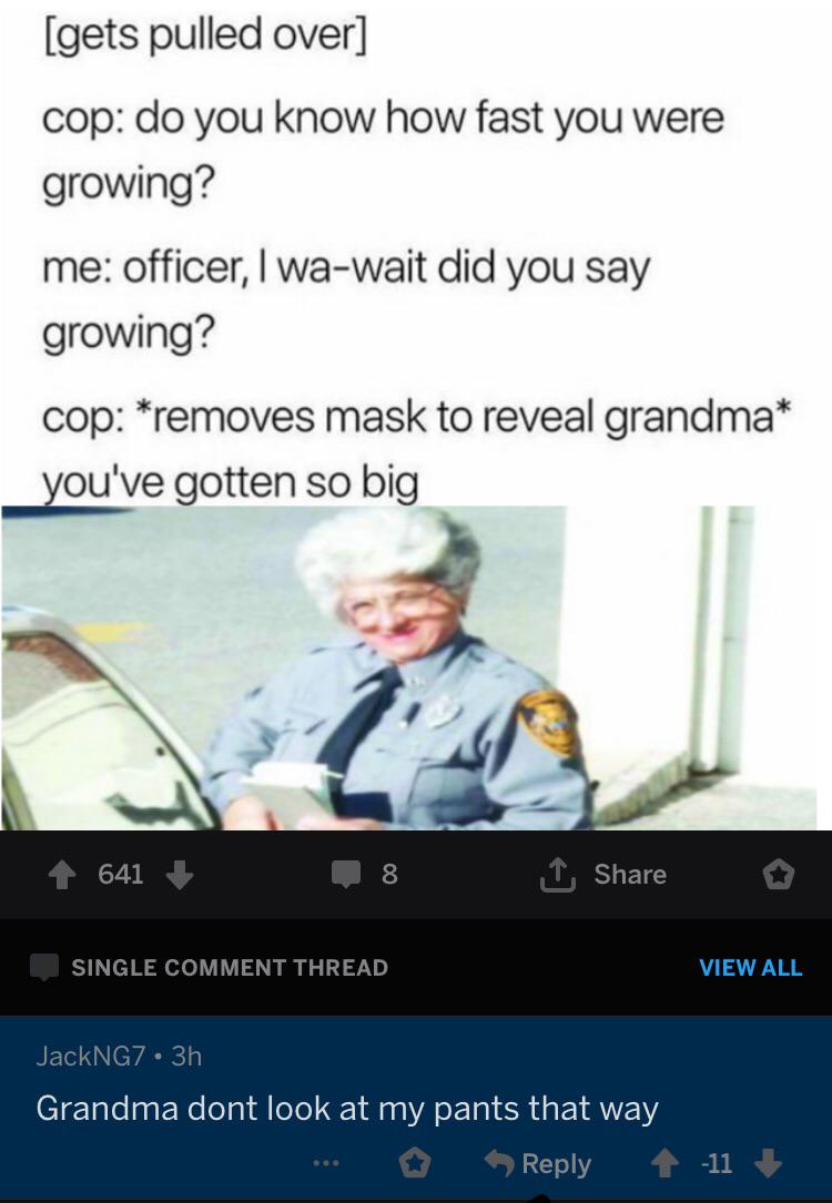 screenshot - gets pulled over cop do you know how fast you were growing? me officer, I wawait did you say growing? cop removes mask to reveal grandma you've gotten so big 641 8 o Single Comment Thread View All JackNG7 3h Grandma dont look at my pants that