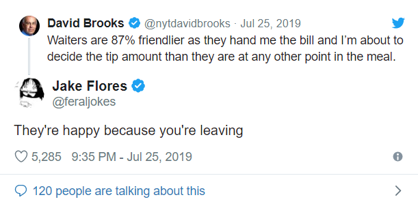 angle - David Brooks Waiters are 87% friendlier as they hand me the bill and I'm about to decide the tip amount than they are at any other point in the meal. Jake Flores They're happy because you're leaving 5,285
