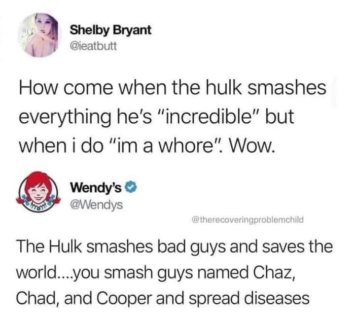Shelby Bryant How come when the hulk smashes everything he's "incredible" but when i do "im a whore". Wow. Wendy's The Hulk smashes bad guys and saves the world....you smash guys named Chaz, Chad, and Cooper and spread diseases