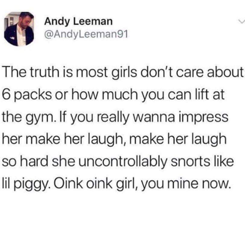 oink oink girl you mine now - Andy Leeman The truth is most girls don't care about 6 packs or how much you can lift at the gym. If you really wanna impress her make her laugh, make her laugh so hard she uncontrollably snorts lil piggy. Oink oink girl, you