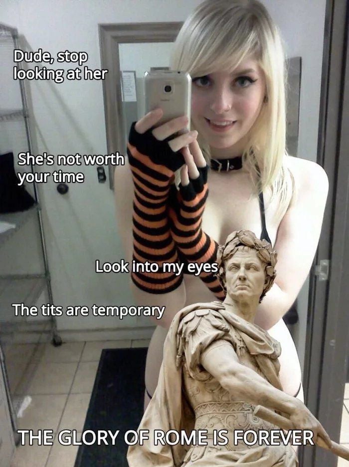 glory of rome is forever meme - Dude, stop looking at her She's not worth your time Look into my eyes The tits are temporary The Glory Of Rome Is Forever