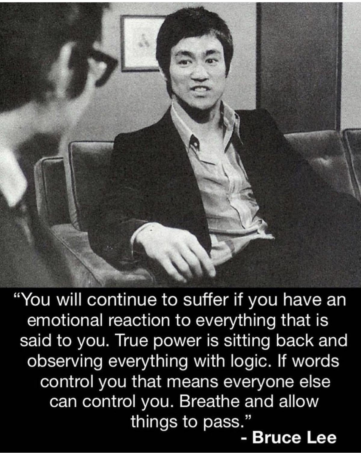 bruce lee wisdom - "You will continue to suffer if you have an emotional reaction to everything that is said to you. True power is sitting back and observing everything with logic. If words control you that means everyone else can control you. Breathe and
