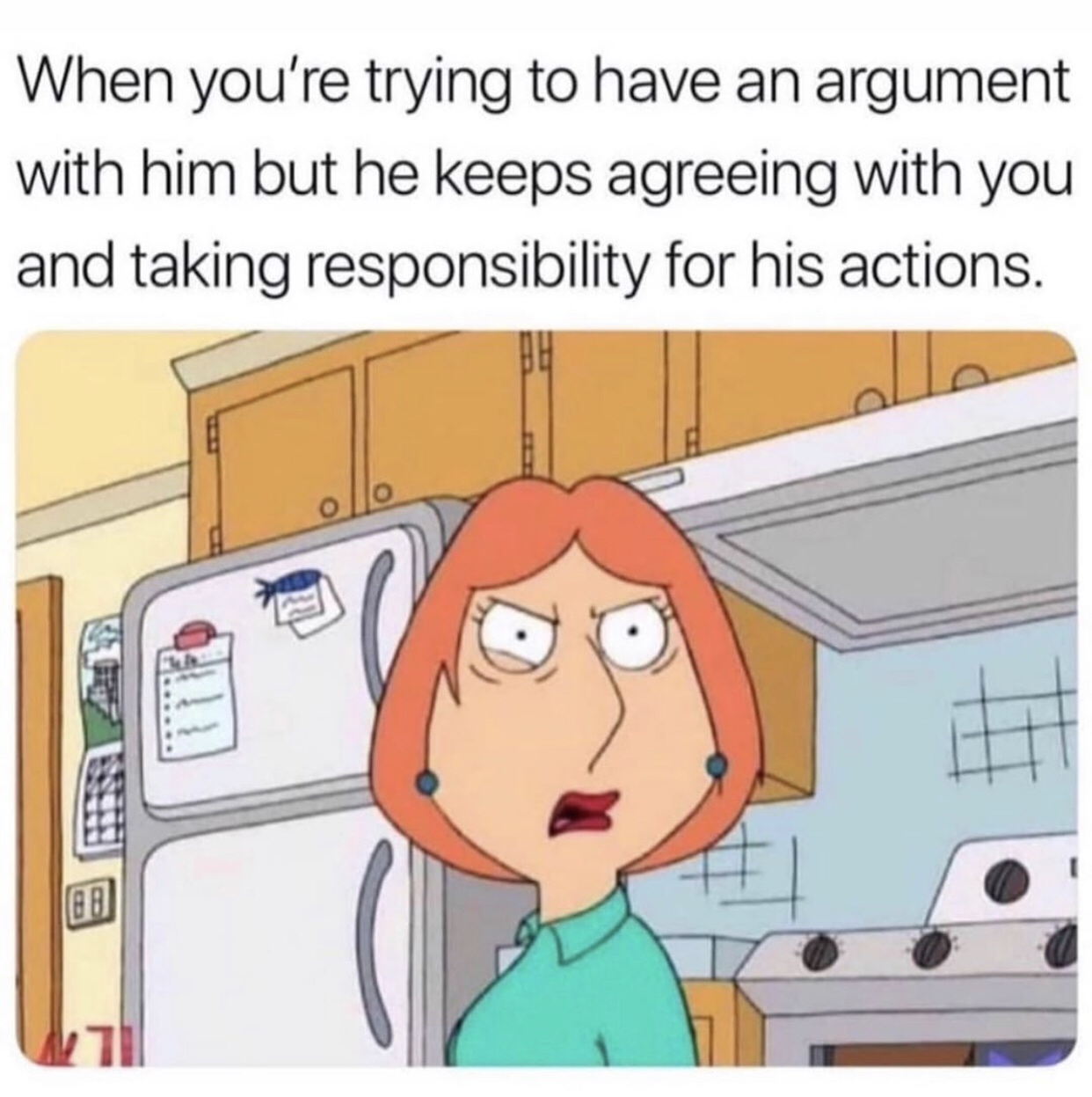 you re trying to argue with him - When you're trying to have an argument with him but he keeps agreeing with you and taking responsibility for his actions.