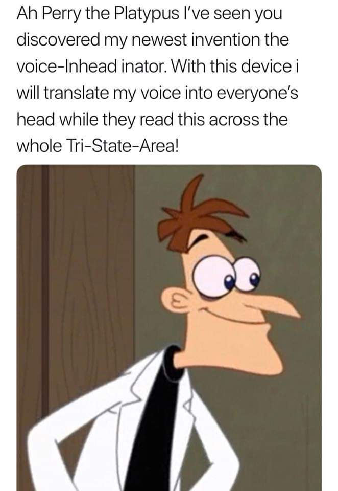 dr doofenshmirtz - Ah Perry the Platypus I've seen you discovered my newest invention the voiceInhead inator. With this device i will translate my voice into everyone's head while they read this across the whole TriStateArea!