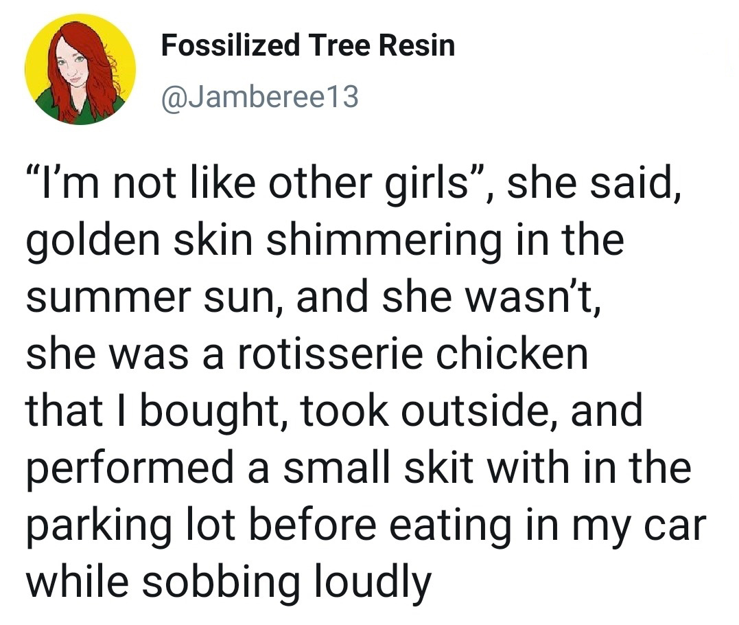angle - Fossilized Tree Resin "I'm not other girls, she said, golden skin shimmering in the summer sun, and she wasn't, she was a rotisserie chicken that I bought, took outside, and performed a small skit with in the parking lot before eating in my car wh
