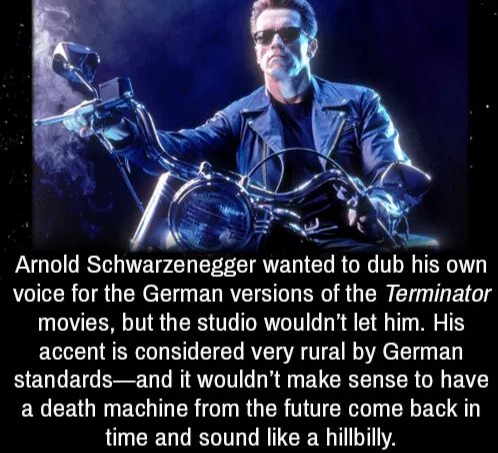 Arnold Schwarzenegger wanted to dub his own voice for the German versions of the Terminator movies, but the studio wouldn't let him. His accent is considered very rural by German standardsand it wouldn't make sense to have a death machine from the future…