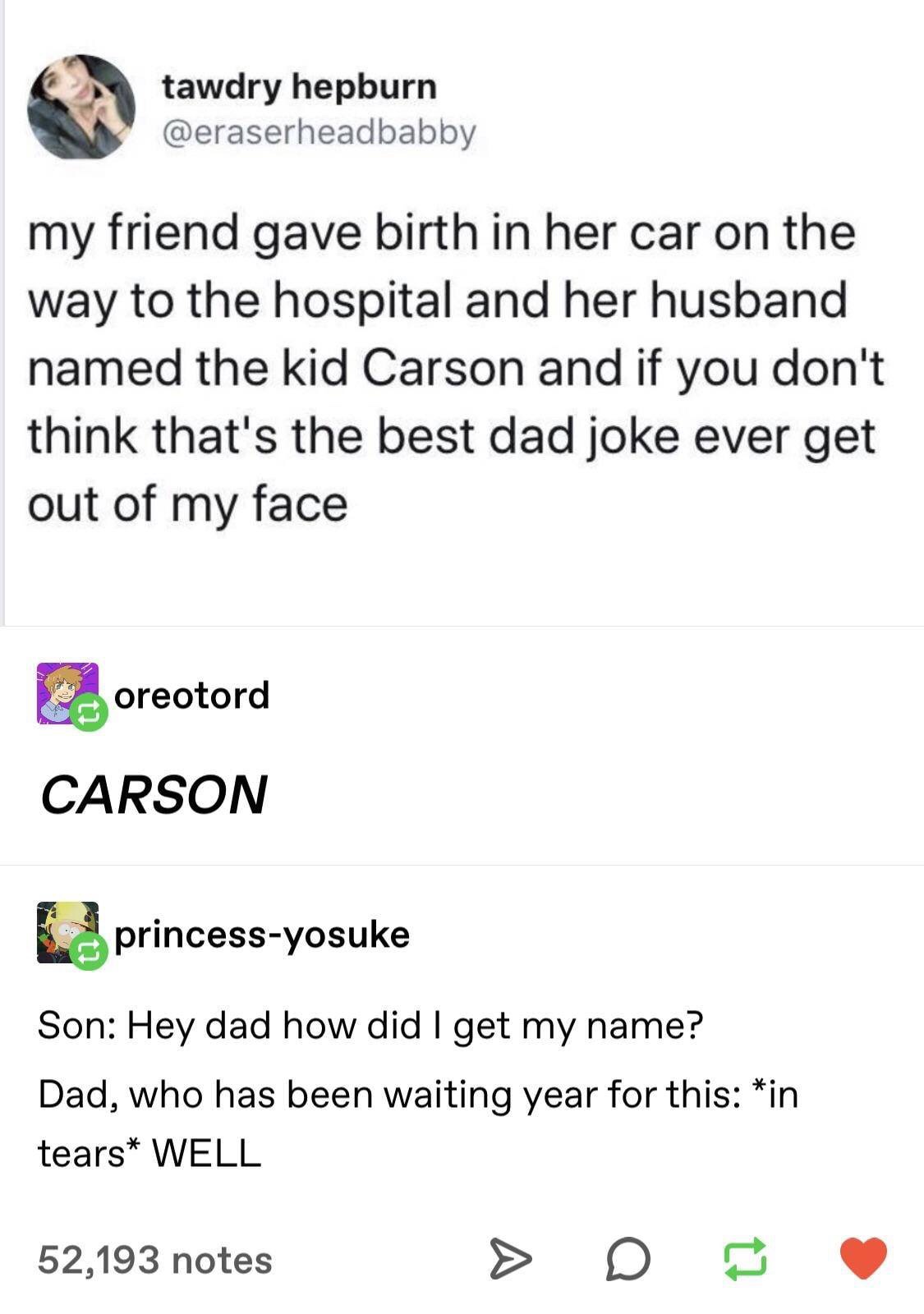 document - tawdry hepburn my friend gave birth in her car on the way to the hospital and her husband named the kid Carson and if you don't think that's the best dad joke ever get out of my face C oreotord Carson princessyosuke Son Hey dad how did I get my